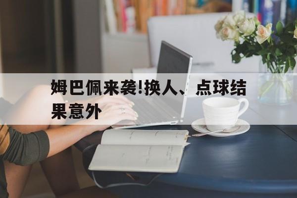 姆巴佩来袭!换人、点球结果意外的简单介绍 姆巴佩来袭!换人、点球结果意外的简单介绍